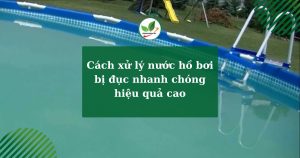 Cách xử lý nước hồ bơi bị đục nhanh chóng hiệu quả cao